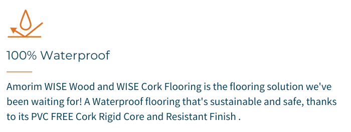 100% Waterproof - Amorim WISE Wood and WISE Cork Flooring is the flooring solution we've been waiting for! A Waterproof Flooring that's sustainable and safe, thanks to its PVC FREE Cork Rigid Core and Resistant Finish.