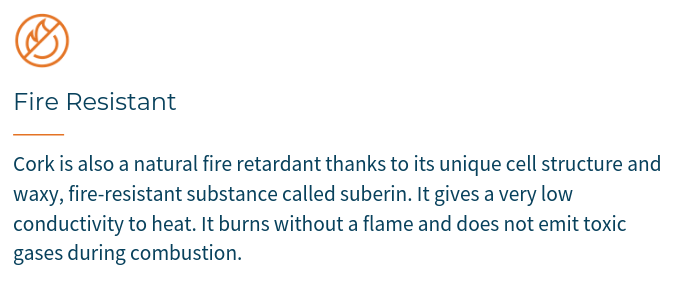 Cork is also a natural fire retardant thanks to its unique cell structure and waxy, fire-resistant substance called suberin. It gives a very low conductivity to heat. And it burns without a flame and does not emit toxic gases during combustion.