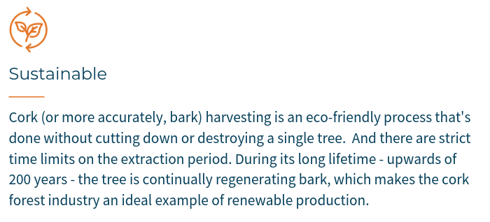 Cork (or more accurately, bark) harvesting is an eco-friendly process that's done without cutting down or destroying a single tree.  And there are strict time limits on the extraction period. During its long lifetime - upwards of 200 years - the tree is continually regenerating bark, which makes the cork forest industry an ideal example of renewable production.