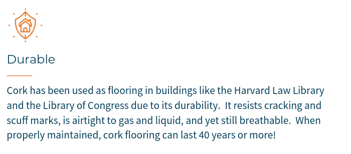 Cork has been used as flooring in buildings like the Harvard Law Library and the Library of Congress due to its durability.  It resists cracking & scuff marks and is airtight to gas and liquid, yet still breathable.  When properly maintained, cork flooring can last 40 years or more!