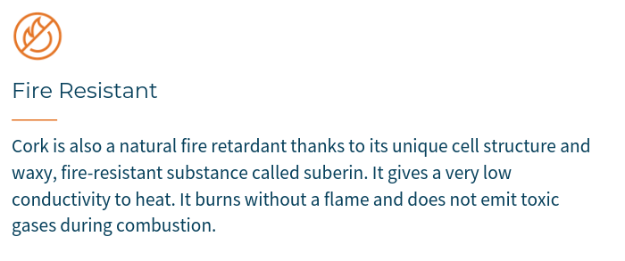 Cork is also a natural fire retardant thanks to its unique cell structure and waxy, fire-resistant substance called suberin. It gives a very low conductivity to heat. And it burns without a flame and does not emit toxic gases during combustion.