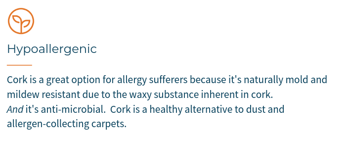 Cork is a great option for allergy sufferers because it's naturally mold and mildew resistant due to the waxy substance inherent in cork.  AND it's anti-microbial.  Cork is a healthy alternative to dust and allergen-collecting carpets.