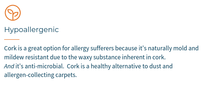 Cork is a great option for allergy sufferers because it's naturally mold and mildew resistant due to the waxy substance inherent in cork. AND it's anti-microbial. Cork is a healthy alternative to dust and allergen-collecting carpets.