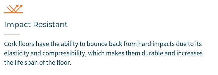 IMPACT RESISTANCE - Cork floors have the ability to bounce back from hard impacts due to its elasticity and compressibility, which makes them durable and increases the life span of the floor.