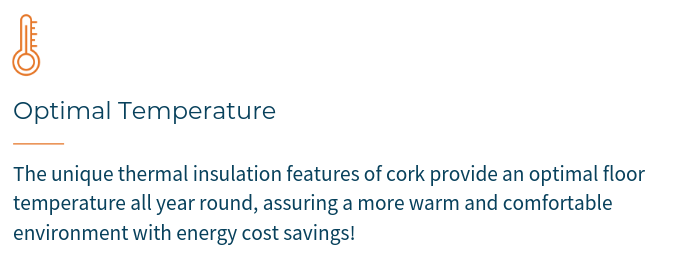 OPTIMAL TEMPERATURE - The unique thermal insulation features of cork provide an optimal floor temperature all year round, assuring a more warm and comfortable environment with energy cost savings.