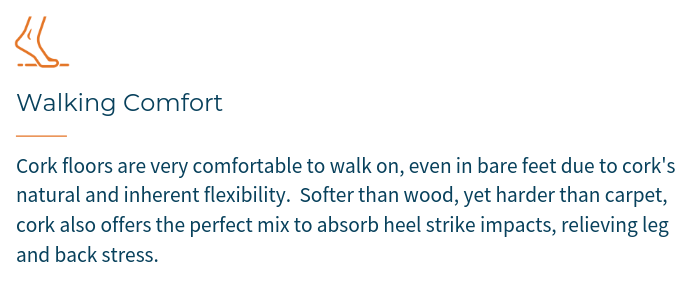 WALKING COMFORT - Cork floors are very comfortable to walk on due to cork's natural and inherent flexibility. Softer than wood, yet harder than carpet, cork offers the perfect mix to absorb heel strike impacts, relieving leg and back stress.