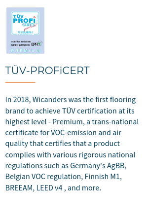 TÜV-PROFiCERT is a transnational certificate for VOC emission and air quality, certifiying that a product complies with various rigorous national regulations such as Germany's AgBB, Belgian VOC regulation, Finnish M1, BREEAM, LEED v4 (outside North America), RAL-UZ 120 and Austrian Eco Label (Guideline UZ 56).In 2018, Wicanders became the first flooring brand to achieve TÜV certification at its highest level - Premium.