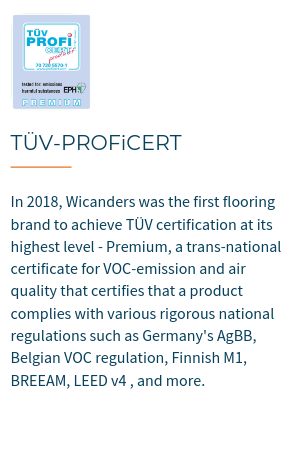 TÜV-PROFiCERT is a transnational certificate for VOC emission and air quality, certifiying that a product complies with various rigorous national regulations such as Germany's AgBB, Belgian VOC regulation, Finnish M1, BREEAM, LEED v4 (outside North America), RAL-UZ 120 and Austrian Eco Label (Guideline UZ 56).In 2018, Wicanders became the first flooring brand  to achieve TÜV certification at its highest level - Premium.